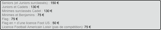 Seniors (et Juniors surclassés) : 150 €
Juniors et Cadets : 130 €
Minimes surclassés Cadet : 130 €
Minimes et Benjamins : 75 €
Flag : 75 €
Flag en + d’une licence Foot US : 50 €
Licence Football Americain Loisir (pas de compétition): 75 €